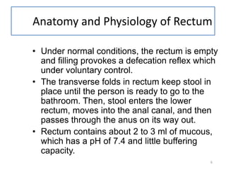 6
Anatomy and Physiology of Rectum
• Under normal conditions, the rectum is empty
and filling provokes a defecation reflex which
under voluntary control.
• The transverse folds in rectum keep stool in
place until the person is ready to go to the
bathroom. Then, stool enters the lower
rectum, moves into the anal canal, and then
passes through the anus on its way out.
• Rectum contains about 2 to 3 ml of mucous,
which has a pH of 7.4 and little buffering
capacity.
 