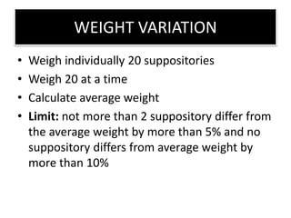 WEIGHT VARIATION
• Weigh individually 20 suppositories
• Weigh 20 at a time
• Calculate average weight
• Limit: not more than 2 suppository differ from
the average weight by more than 5% and no
suppository differs from average weight by
more than 10%
 