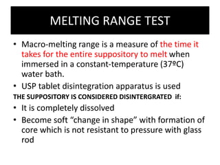 MELTING RANGE TEST
• Macro-melting range is a measure of the time it
takes for the entire suppository to melt when
immersed in a constant-temperature (37ºC)
water bath.
• USP tablet disintegration apparatus is used
THE SUPPOSITORY IS CONSIDERED DISINTERGRATED if:
• It is completely dissolved
• Become soft “change in shape” with formation of
core which is not resistant to pressure with glass
rod
 