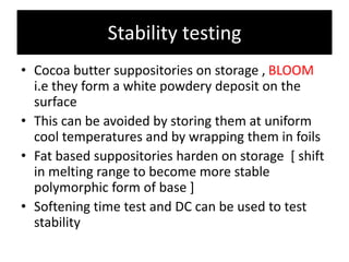 Stability testing
• Cocoa butter suppositories on storage , BLOOM
i.e they form a white powdery deposit on the
surface
• This can be avoided by storing them at uniform
cool temperatures and by wrapping them in foils
• Fat based suppositories harden on storage [ shift
in melting range to become more stable
polymorphic form of base ]
• Softening time test and DC can be used to test
stability
 