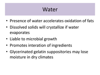 Water
• Presence of water accelerates oxidation of fats
• Dissolved solids will crystallize if water
evaporates
• Liable to microbial growth
• Promotes interation of ingredients
• Glycerinated gelatin suppositories may lose
moisture in dry climates
 