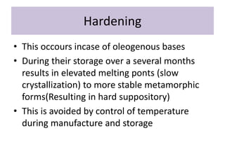 Hardening
• This occours incase of oleogenous bases
• During their storage over a several months
results in elevated melting ponts (slow
crystallization) to more stable metamorphic
forms(Resulting in hard suppository)
• This is avoided by control of temperature
during manufacture and storage
 