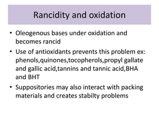 Rancidity and oxidation
• Oleogenous bases under oxidation and
becomes rancid
• Use of antioxidants prevents this problem ex:
phenols,quinones,tocopherols,propyl gallate
and gallic acid,tannins and tannic acid,BHA
and BHT
• Suppositories may also interact with packing
materials and creates stabilty problems
 