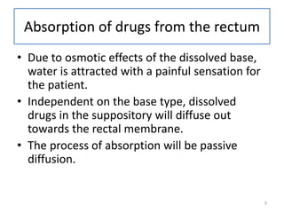 9
Absorption of drugs from the rectum
• Due to osmotic effects of the dissolved base,
water is attracted with a painful sensation for
the patient.
• Independent on the base type, dissolved
drugs in the suppository will diffuse out
towards the rectal membrane.
• The process of absorption will be passive
diffusion.
 