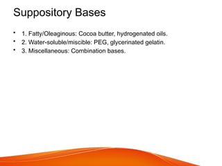 Suppository Bases
• 1. Fatty/Oleaginous: Cocoa butter, hydrogenated oils.
• 2. Water-soluble/miscible: PEG, glycerinated gelatin.
• 3. Miscellaneous: Combination bases.
 