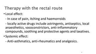 •Local effect:
- In case of pain, itching and haemorroids
- locally active drugs include astringents, antiseptics, local
anaesthetics, vasoconstrictors, anti-inflammatory
compounds, soothing and protective agents and laxatives.
•Systemic effect:
- Anti-asthmatics, anti-rheumatics and analgesics.
11
 
