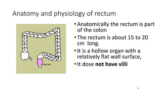 Anatomy and physiology of rectum
•Anatomically the rectum is part
of the colon
•The rectum is about 15 to 20
cm long.
•It is a hollow organ with a
relatively flat wall surface,
•It dose not have villi
13
 