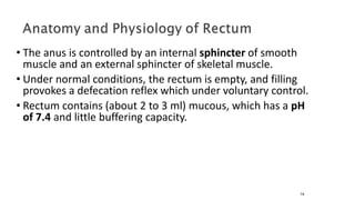 • The anus is controlled by an internal sphincter of smooth
muscle and an external sphincter of skeletal muscle.
• Under normal conditions, the rectum is empty, and filling
provokes a defecation reflex which under voluntary control.
• Rectum contains (about 2 to 3 ml) mucous, which has a pH
of 7.4 and little buffering capacity.
14
 