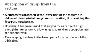 • Medicaments absorbed in the lower part of the rectum are
delivered directly into the systemic circulation, thus avoiding the
first-pass metabolism.
• However, it has been found that suppositories can settle high
enough in the rectum to allow at least some drug absorption into
the superior vein.
• Thus keeping the drug in the lower part of the rectum would be
advisable.
16
 