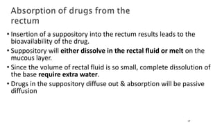 • Insertion of a suppository into the rectum results leads to the
bioavailability of the drug.
• Suppository will either dissolve in the rectal fluid or melt on the
mucous layer.
• Since the volume of rectal fluid is so small, complete dissolution of
the base require extra water.
• Drugs in the suppository diffuse out & absorption will be passive
diffusion
17
 