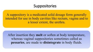 Suppositories
A suppository is a medicated solid dosage form generally
intended for use in body cavities like rectum, vagina and to
a lesser extent, the urethra.
After insertion they melt or soften at body temperature,
whereas vaginal suppositories sometimes called as
pessaries, are made to disintegrate in body fluids.
 