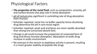 Physiological Factors
• The properties of the rectal fluid, such as composition, viscosity, pH
and surface tension also play role in rectal absorption
• pH of rectum play significant in controlling rate of drug absorption
from mucosa
• Schanker reported, rectal has no buffer capacity hence dissolving
drug determine the pH in ano-rectal region
• Schanker reported, weak acid and bases are more rapidly absorbed
than strong one (unionized absorb fast)
• Change in pH could increase the proportion of unionized form of
drug and hence increase absorption. Absorption of acidic drug
increase in acidic environment
• No esterase In the rectum or peptidase activity is present, resulting
in a much greater stability of peptide-like drugs
 
