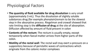 Physiological Factors
• The quantity of fluid available for drug dissolution is very small
(approximately 3 mL). Thus the dissolution of slightly soluble
substances drug (for example phenytoin)remain to be the slowest
step in the absorptive process. Riegelman and crowall showed that
rate limiting step is the diffusion of drug at the site of absorption.
Diffusion affected by amount of fluid present in colon
• Contents of the rectum: The rectum is usually empty, except
temporarily when faecal matter arrives from higher parts of the
colon.
• Motility of the rectal wall: The rectal wall may exert a pressure on a
suppository because of peristaltic waves of contractions which
originate from the colonic motor complexes
 