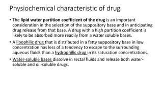 Physiochemical characteristic of drug
• The lipid water partition coefficient of the drug is an important
consideration in the selection of the suppository base and in anticipating
drug release from that base. A drug with a high partition coefficient is
likely to be absorbed more readily from a water soluble bases.
• A lipophilic drug that is distributed in a fatty suppository base in low
concentration has less of a tendency to escape to the surrounding
aqueous fluids than a hydrophilic drug in its saturation concentrations.
• Water-soluble bases dissolve in rectal fluids and release both water-
soluble and oil-soluble drugs.
 