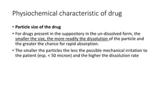Physiochemical characteristic of drug
• Particle size of the drug
• For drugs present in the suppository in the un-dissolved form, the
smaller the size, the more readily the dissolution of the particle and
the greater the chance for rapid absorption.
• The smaller the particles the less the possible mechanical irritation to
the patient (esp. < 50 micron) and the higher the dissolution rate
 