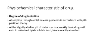 Physiochemical characteristic of drug
• Degree of drug ionization
• Absorption through rectal mucosa proceeds in accordance with pH-
partition theory.
• At the slightly alkaline pH of rectal mucosa, weakly basic drugs will
exist in unionized lipid– soluble form, hence readily absorbed.
 