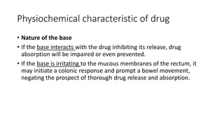 Physiochemical characteristic of drug
• Nature of the base
• If the base interacts with the drug inhibiting its release, drug
absorption will be impaired or even prevented.
• If the base is irritating to the mucous membranes of the rectum, it
may initiate a colonic response and prompt a bowel movement,
negating the prospect of thorough drug release and absorption.
 