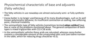 Physiochemical characteristic of base and adjuvants
(Fatty vehicles)
• The fatty vehicles in use nowadays are almost exclusively semi- or fully synthetic
ones.
• Cocoa butter is no longer used because of its many disadvantages, such as its well
known polymorphic behavior, its insufficient contraction at cooling, low softening
point, chemical instability
• The semisynthetic type of fatty vehicles (sometimes termed adeps solidus) have
few or none of the problems mentioned above. The general composition of both
types is mixed triglycerides with C12-C18 acids.
• In the semisynthetic vehicles these acids are saturated, whereas cocoa butter
contains a considerable amount of the unsaturated oleic acid (see iodine number
in the table, which for reducing drugs should be <0.5).
 