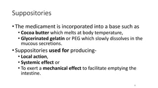 Suppositories
• The medicament is incorporated into a base such as
• Cocoa butter which melts at body temperature,
• Glycerinated gelatin or PEG which slowly dissolves in the
mucous secretions.
• Suppositories used for producing-
• Local action,
• Systemic effect or
• To exert a mechanical effect to facilitate emptying the
intestine.
3
 