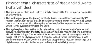 Physiochemical characteristic of base and adjuvants
(Fatty vehicles)
• The presence of oleic acid is almost solely responsible for the special properties
of this vehicle.
• The melting range of the (semi) synthetic bases is usually approximately 3°C
higher than that of cocoa butter; the acid content is lower (mostly <0.5), which
is one of the reasons that the ageing of aminophylline suppositories is slower
when (semi) synthetic vehicles are used.
• The hydroxyl number in the table refers directly to the amount of mono- and
diglycerides present in the fatty base. A high number means that the power to
absorb water is high. This may lead to an increased rate of decomposition for
drugs that are easily hydrolysed, It could also lead to the formation of a w/o
emulsion in the rectum, which is very low drug release rate. An advantage of a
high hydroxyl number is the larger melting and solidifying range
 