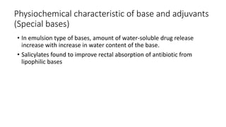 Physiochemical characteristic of base and adjuvants
(Special bases)
• In emulsion type of bases, amount of water-soluble drug release
increase with increase in water content of the base.
• Salicylates found to improve rectal absorption of antibiotic from
lipophilic bases
 
