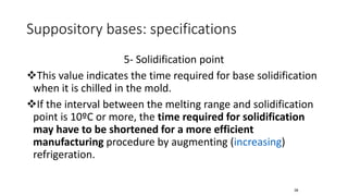 Suppository bases: specifications
5- Solidification point
❖This value indicates the time required for base solidification
when it is chilled in the mold.
❖If the interval between the melting range and solidification
point is 10ºC or more, the time required for solidification
may have to be shortened for a more efficient
manufacturing procedure by augmenting (increasing)
refrigeration.
38
 