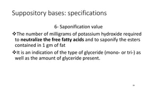 Suppository bases: specifications
6- Saponification value
❖The number of milligrams of potassium hydroxide required
to neutralize the free fatty acids and to saponify the esters
contained in 1 gm of fat
❖It is an indication of the type of glyceride (mono- or tri-) as
well as the amount of glyceride present.
39
 