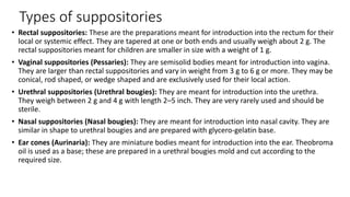 Types of suppositories
• Rectal suppositories: These are the preparations meant for introduction into the rectum for their
local or systemic effect. They are tapered at one or both ends and usually weigh about 2 g. The
rectal suppositories meant for children are smaller in size with a weight of 1 g.
• Vaginal suppositories (Pessaries): They are semisolid bodies meant for introduction into vagina.
They are larger than rectal suppositories and vary in weight from 3 g to 6 g or more. They may be
conical, rod shaped, or wedge shaped and are exclusively used for their local action.
• Urethral suppositories (Urethral bougies): They are meant for introduction into the urethra.
They weigh between 2 g and 4 g with length 2–5 inch. They are very rarely used and should be
sterile.
• Nasal suppositories (Nasal bougies): They are meant for introduction into nasal cavity. They are
similar in shape to urethral bougies and are prepared with glycero-gelatin base.
• Ear cones (Aurinaria): They are miniature bodies meant for introduction into the ear. Theobroma
oil is used as a base; these are prepared in a urethral bougies mold and cut according to the
required size.
 