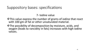 Suppository bases: specifications
7- Iodine value
❖This value express the number of grams of iodine that react
with 100 gm of fat or other unsaturated material.
❖The possibility of decomposition by moisture, acids, and
oxygen (leads to rancidity in fats) increases with high iodine
values.
40
 