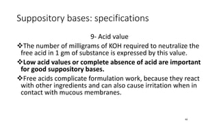 Suppository bases: specifications
9- Acid value
❖The number of milligrams of KOH required to neutralize the
free acid in 1 gm of substance is expressed by this value.
❖Low acid values or complete absence of acid are important
for good suppository bases.
❖Free acids complicate formulation work, because they react
with other ingredients and can also cause irritation when in
contact with mucous membranes.
42
 