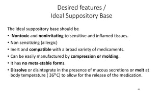 The ideal suppository base should be
• Nontoxic and nonirritating to sensitive and inflamed tissues.
• Non sensitizing (allergic)
• Inert and compatible with a broad variety of medicaments.
• Can be easily manufactured by compression or molding.
• It has no meta-stable forms.
• Dissolve or disintegrate in the presence of mucous secretions or melt at
body temperature ( 360 C) to allow for the release of the medication.
45
Desired features /
Ideal Suppository Base
 