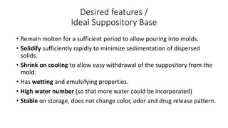 Desired features /
Ideal Suppository Base
• Remain molten for a sufficient period to allow pouring into molds.
• Solidify sufficiently rapidly to minimize sedimentation of dispersed
solids.
• Shrink on cooling to allow easy withdrawal of the suppository from the
mold.
• Has wetting and emulsifying properties.
• High water number (so that more water could be incorporated)
• Stable on storage, does not change color, odor and drug release pattern.
 