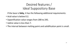 Desired features /
Ideal Suppository Base
If the base is fatty, it has the following additional requirements:
• Acid value is below 0.2.
• Saponification value ranges from 200 to 245.
• Iodine value is less than 7.
• The interval between melting point and solidification point is small.
47
 