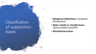 Classification
of suppository
bases
• Oleaginous (fatty) base: Cocabutter
(Theobroma)
• Water soluble or miscible bases:
Glycero-Gelatin base/PEG
• Miscellaneous bases
 