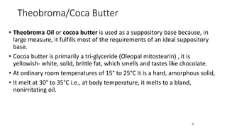 • Theobroma Oil or cocoa butter is used as a suppository base because, in
large measure, it fulfills most of the requirements of an ideal suppository
base.
• Cocoa butter is primarily a tri-glyceride (Oleopal mitostearin) , it is
yellowish- white, solid, brittle fat, which smells and tastes like chocolate.
• At ordinary room temperatures of 15° to 25°C it is a hard, amorphous solid,
• It melt at 30° to 35°C i.e., at body temperature, it melts to a bland,
nonirritating oil.
51
Theobroma/Coca Butter
 