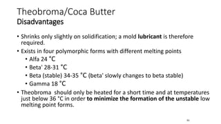• Shrinks only slightly on solidification; a mold lubricant is therefore
required.
• Exists in four polymorphic forms with different melting points
• Alfa 24 °C
• Beta' 28-31 °C
• Beta (stable) 34-35 °C (beta' slowly changes to beta stable)
• Gamma 18 °C
• Theobroma should only be heated for a short time and at temperatures
just below 36 °C in order to minimize the formation of the unstable low
melting point forms.
53
Theobroma/Coca Butter
Disadvantages
 