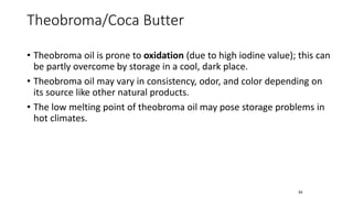 • Theobroma oil is prone to oxidation (due to high iodine value); this can
be partly overcome by storage in a cool, dark place.
• Theobroma oil may vary in consistency, odor, and color depending on
its source like other natural products.
• The low melting point of theobroma oil may pose storage problems in
hot climates.
54
Theobroma/Coca Butter
 