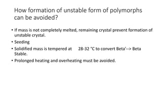 How formation of unstable form of polymorphs
can be avoided?
• If mass is not completely melted, remaining crystal prevent formation of
unstable crystal.
• Seeding
• Solidified mass is tempered at 28-32 °C to convert Beta'--> Beta
Stable.
• Prolonged heating and overheating must be avoided.
 