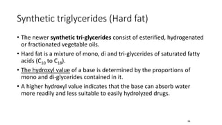 Synthetic triglycerides (Hard fat)
• The newer synthetic tri-glycerides consist of esterified, hydrogenated
or fractionated vegetable oils.
• Hard fat is a mixture of mono, di and tri-glycerides of saturated fatty
acids (C10 to C18).
• The hydroxyl value of a base is determined by the proportions of
mono and di-glycerides contained in it.
• A higher hydroxyl value indicates that the base can absorb water
more readily and less suitable to easily hydrolyzed drugs.
58
 