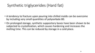 • A tendency to fracture upon pouring into chilled molds can be overcome
by including very small quantities of polysorbate 80.
• On prolonged storage, synthetic suppository bases have been shown to be
subjected to crystallization, which causes hardening and increases the
melting time. This can be reduced by storage in a cold place.
59
Synthetic triglycerides (Hard fat)
 