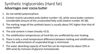 Synthetic triglycerides (Hard fat)
Advantages over cocoa butter
1. Do not exhibit polymorphism.
2. Contain mainly saturated acids (Iodine number <3), while cocoa butter contains
considerable amount of the unsaturated fatty acids (Iodine number 34-38).
3. The melting range of the synthetic bases is usually about 3ºC higher than that of
cocoa butter
4. The acid content is lower (mostly <0.5)
5. The solidification temperatures of hard fats are unaffected by over heating.
6. There is only a small temperature difference between melting and solidification,
thus the sedimentation of suspended drugs is minimized.
7. The water absorbing capacity of hard fats can be improved (to about 25% or
30% w/w) by inclusion of glyceryl monostearate.
 