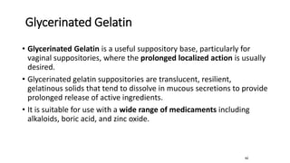 Glycerinated Gelatin
• Glycerinated Gelatin is a useful suppository base, particularly for
vaginal suppositories, where the prolonged localized action is usually
desired.
• Glycerinated gelatin suppositories are translucent, resilient,
gelatinous solids that tend to dissolve in mucous secretions to provide
prolonged release of active ingredients.
• It is suitable for use with a wide range of medicaments including
alkaloids, boric acid, and zinc oxide.
62
 