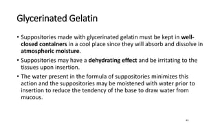 Glycerinated Gelatin
• Suppositories made with glycerinated gelatin must be kept in well-
closed containers in a cool place since they will absorb and dissolve in
atmospheric moisture.
• Suppositories may have a dehydrating effect and be irritating to the
tissues upon insertion.
• The water present in the formula of suppositories minimizes this
action and the suppositories may be moistened with water prior to
insertion to reduce the tendency of the base to draw water from
mucous.
63
 