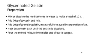 • Mix or dissolve the medicaments in water to make a total of 10 g.
• Add 70 g of glycerin and mix.
• Add 20 g of granular gelatin, mix carefully to avoid incorporation of air.
• Heat on a steam bath until the gelatin is dissolved.
• Pour the melted mixture into molds and allow to congeal.
64
Glycerinated Gelatin
Preparation
 