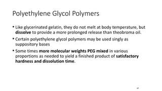 Polyethylene Glycol Polymers
• Like glycerinated gelatin, they do not melt at body temperature, but
dissolve to provide a more prolonged release than theobroma oil.
• Certain polyethylene glycol polymers may be used singly as
suppository bases
• Some times more molecular weights PEG mixed in various
proportions as needed to yield a finished product of satisfactory
hardness and dissolution time.
67
 