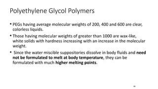 • PEGs having average molecular weights of 200, 400 and 600 are clear,
colorless liquids.
• Those having molecular weights of greater than 1000 are wax-like,
white solids with hardness increasing with an increase in the molecular
weight.
• Since the water miscible suppositories dissolve in body fluids and need
not be formulated to melt at body temperature, they can be
formulated with much higher melting points.
Polyethylene Glycol Polymers
68
 