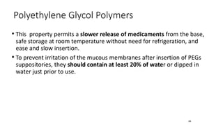 • This property permits a slower release of medicaments from the base,
safe storage at room temperature without need for refrigeration, and
ease and slow insertion.
• To prevent irritation of the mucous membranes after insertion of PEGs
suppositories, they should contain at least 20% of water or dipped in
water just prior to use.
Polyethylene Glycol Polymers
69
 