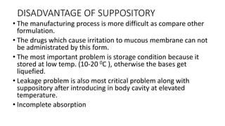 DISADVANTAGE OF SUPPOSITORY
• The manufacturing process is more difficult as compare other
formulation.
• The drugs which cause irritation to mucous membrane can not
be administrated by this form.
• The most important problem is storage condition because it
stored at low temp. (10-20 0C ), otherwise the bases get
liquefied.
• Leakage problem is also most critical problem along with
suppository after introducing in body cavity at elevated
temperature.
• Incomplete absorption
 