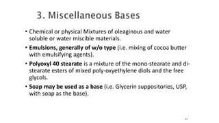 • Chemical or physical Mixtures of oleaginous and water
soluble or water miscible materials.
• Emulsions, generally of w/o type (i.e. mixing of cocoa butter
with emulsifying agents).
• Polyoxyl 40 stearate is a mixture of the mono-stearate and di-
stearate esters of mixed poly-oxyethylene diols and the free
glycols.
• Soap may be used as a base (i.e. Glycerin suppositories, USP,
with soap as the base).
71
 