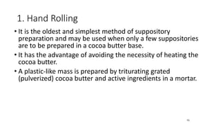 1. Hand Rolling
• It is the oldest and simplest method of suppository
preparation and may be used when only a few suppositories
are to be prepared in a cocoa butter base.
• It has the advantage of avoiding the necessity of heating the
cocoa butter.
• A plastic-like mass is prepared by triturating grated
(pulverized) cocoa butter and active ingredients in a mortar.
73
 